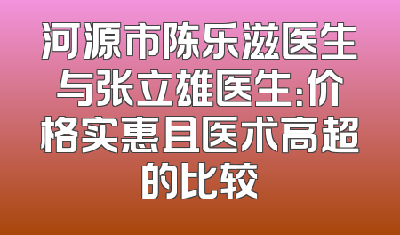 河源市陈乐滋医生与张立雄医生：价格实惠且医术高超的比较