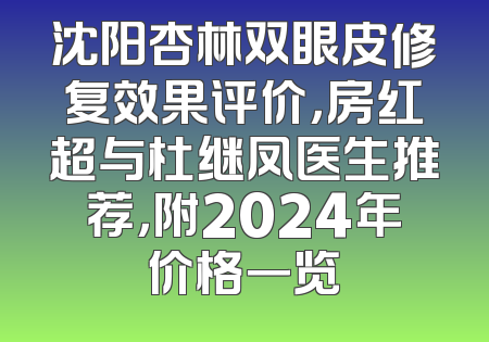 沈阳杏林双眼皮修复效果评价，房红超与杜继凤医生推荐，附2024年价格一览