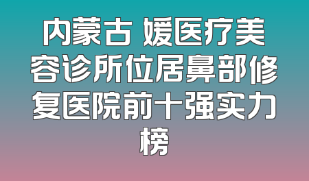 内蒙古姳媛医疗美容诊所位居鼻部修复医院前十强实力榜