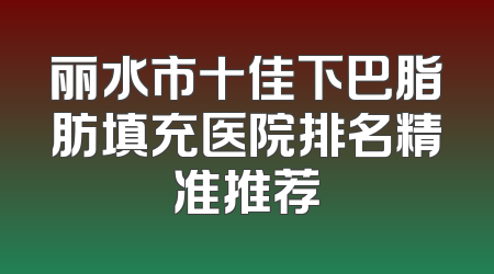丽水市十佳下巴脂肪填充医院排名精准推荐