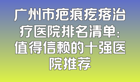 广州市疤痕疙瘩治疗医院排名清单：值得信赖的十强医院推荐