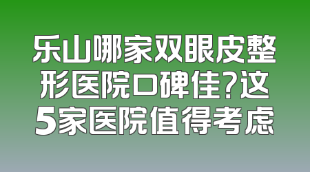 乐山哪家双眼皮整形医院口碑佳？这5家医院值得考虑