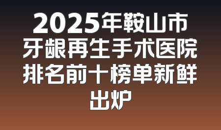 2025年鞍山市牙龈再生手术医院排名前十榜单新鲜出炉