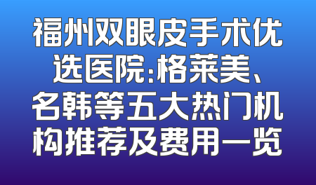 福州双眼皮手术优选医院：格莱美、名韩等五大热门机构推荐及费用一览