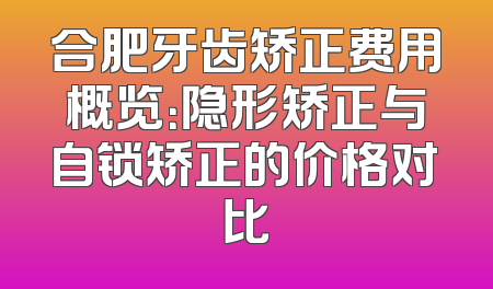 合肥牙齿矫正费用概览：隐形矫正与自锁矫正的价格对比