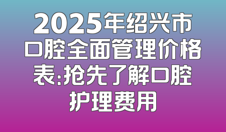 2025年绍兴市口腔全面管理价格表：抢先了解口腔护理费用