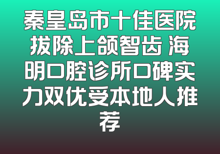 秦皇岛市十佳医院拔除上颌智齿 海明口腔诊所口碑实力双优受本地人推荐