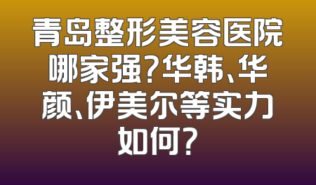 青岛整形美容医院哪家强？华韩、华颜、伊美尔等实力如何？
