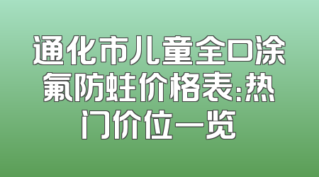 通化市儿童全口涂氟防蛀价格表：热门价位一览