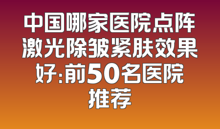 中国哪家医院点阵激光除皱紧肤效果好：前50名医院推荐