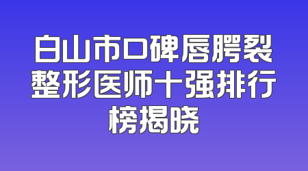 白山市口碑唇腭裂整形医师十强排行榜揭晓