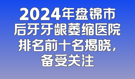 2024年盘锦市后牙牙龈萎缩医院排名前十名揭晓，备受关注