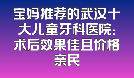 宝妈推荐的武汉十大儿童牙科医院：术后效果佳且价格亲民