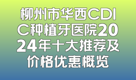 柳州市华西CDIC种植牙医院2024年十大推荐及价格优惠概览