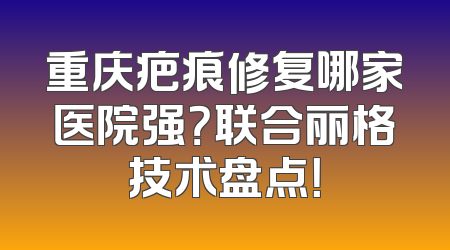 重庆疤痕修复哪家医院强？联合丽格技术盘点！