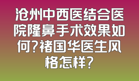 沧州中西医结合医院隆鼻手术效果如何？褚国华医生风格怎样？