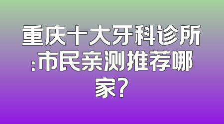 重庆十大牙科诊所：市民亲测推荐哪家？