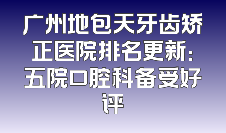 广州地包天牙齿矫正医院排名更新：五院口腔科备受好评
