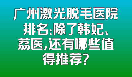 广州激光脱毛医院排名：除了韩妃、荔医，还有哪些值得推荐？