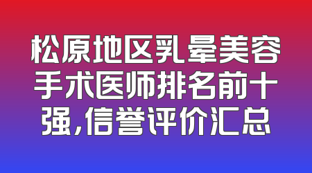 松原地区乳晕美容手术医师排名前十强，信誉评价汇总
