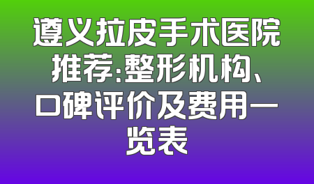 遵义拉皮手术医院推荐：整形机构、口碑评价及费用一览表