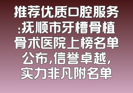 推荐优质口腔服务：抚顺市牙槽骨植骨术医院上榜名单公布，信誉卓越，实力非凡附名单