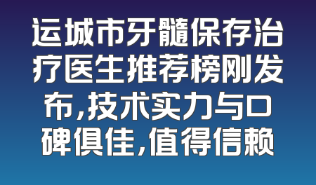运城市牙髓保存治疗医生推荐榜刚发布，技术实力与口碑俱佳，值得信赖