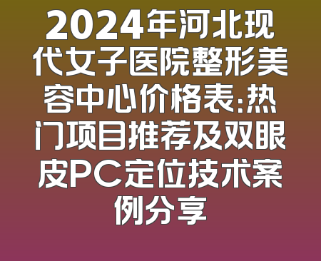 2024年河北现代女子医院整形美容中心价格表：热门项目推荐及双眼皮PC定位技术案例分享