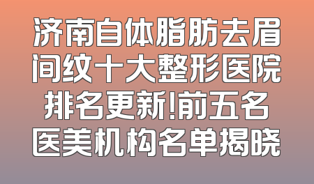 济南自体脂肪去眉间纹十大整形医院排名更新！前五名医美机构名单揭晓