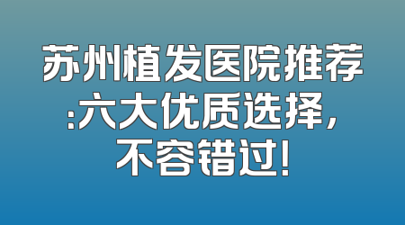 苏州植发医院推荐：六大优质选择，不容错过！