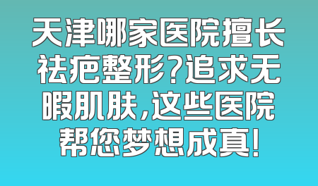 天津哪家医院擅长祛疤整形？追求无暇肌肤，这些医院帮您梦想成真！