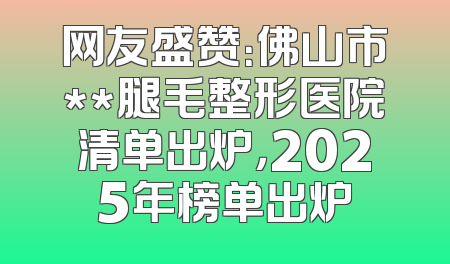网友盛赞：佛山市**腿毛整形医院清单出炉，2025年榜单出炉