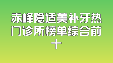 赤峰隐适美补牙热门诊所榜单综合前十