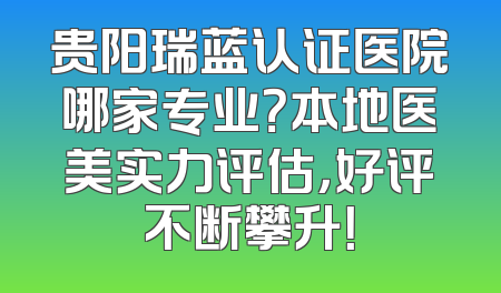 贵阳瑞蓝认证医院哪家专业？本地医美实力评估，好评不断攀升！