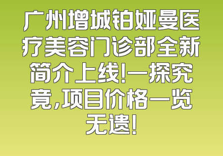 广州增城铂娅曼医疗美容门诊部全新简介上线！一探究竟，项目价格一览无遗！