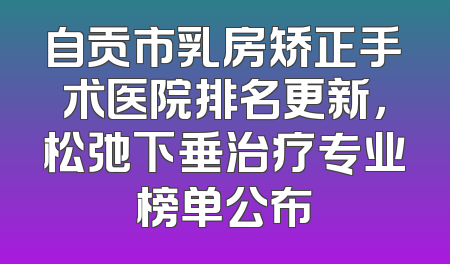 自贡市乳房矫正手术医院排名更新，松弛下垂治疗专业榜单公布
