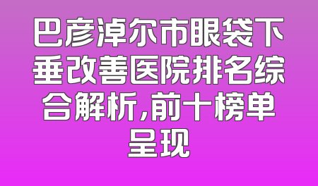 巴彦淖尔市眼袋下垂改善医院排名综合解析，前十榜单呈现