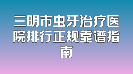 三明市虫牙治疗医院排行正规靠谱指南