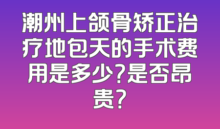 潮州上颌骨矫正治疗地包天的手术费用是多少？是否昂贵？