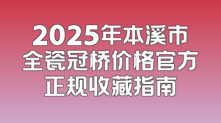 2025年本溪市全瓷冠桥价格官方正规收藏指南