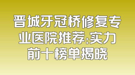 晋城牙冠桥修复专业医院推荐：实力前十榜单揭晓