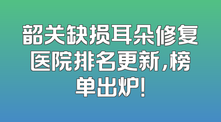 韶关缺损耳朵修复医院排名更新，榜单出炉！