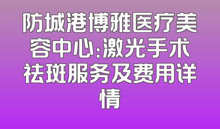 防城港博雅医疗美容中心：激光手术祛斑服务及费用详情