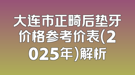 大连市正畸后垫牙价格参考价表（2025年）解析