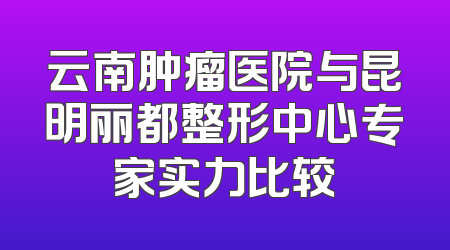 云南肿瘤医院与昆明丽都整形中心专家实力比较