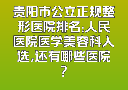 贵阳市公立正规整形医院排名：人民医院医学美容科入选，还有哪些医院？