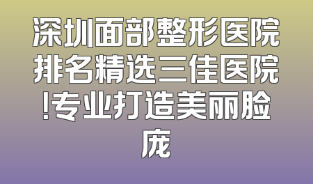 深圳面部整形医院排名精选三佳医院！专业打造美丽脸庞