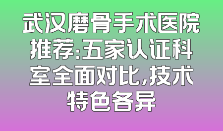武汉磨骨手术医院推荐：五家认证科室全面对比，技术特色各异