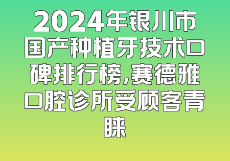 2024年银川市国产种植牙技术口碑排行榜，赛德雅口腔诊所受顾客青睐
