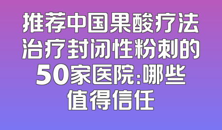 推荐中国果酸疗法治疗封闭性粉刺的50家医院：哪些值得信任